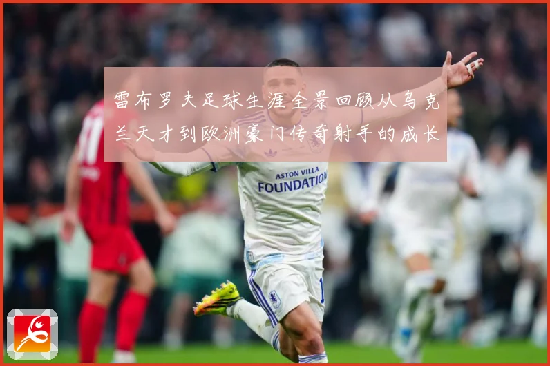 雷布罗夫足球生涯全景回顾从乌克兰天才到欧洲豪门传奇射手的成长与蜕变历程解析-深度解析