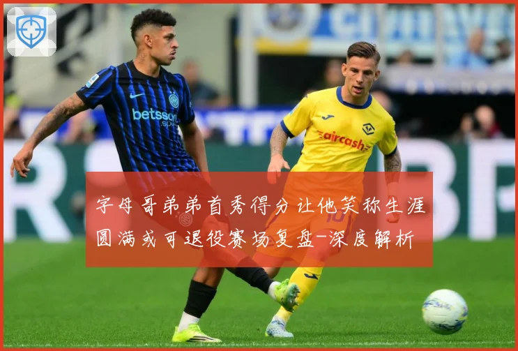 字母哥弟弟首秀得分让他笑称生涯圆满或可退役赛场复盘-深度解析