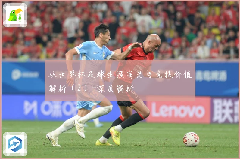 从世界杯足球生涯高光与竞技价值解析（2）-深度解析