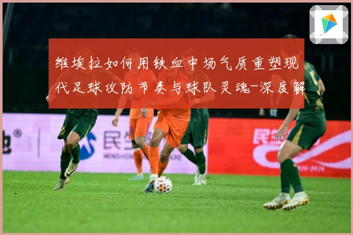 维埃拉如何用铁血中场气质重塑现代足球攻防节奏与球队灵魂-深度解析